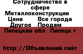 Сотрудничество в сфере Металлоконструкции  › Цена ­ 1 - Все города Другое » Продам   . Липецкая обл.,Липецк г.